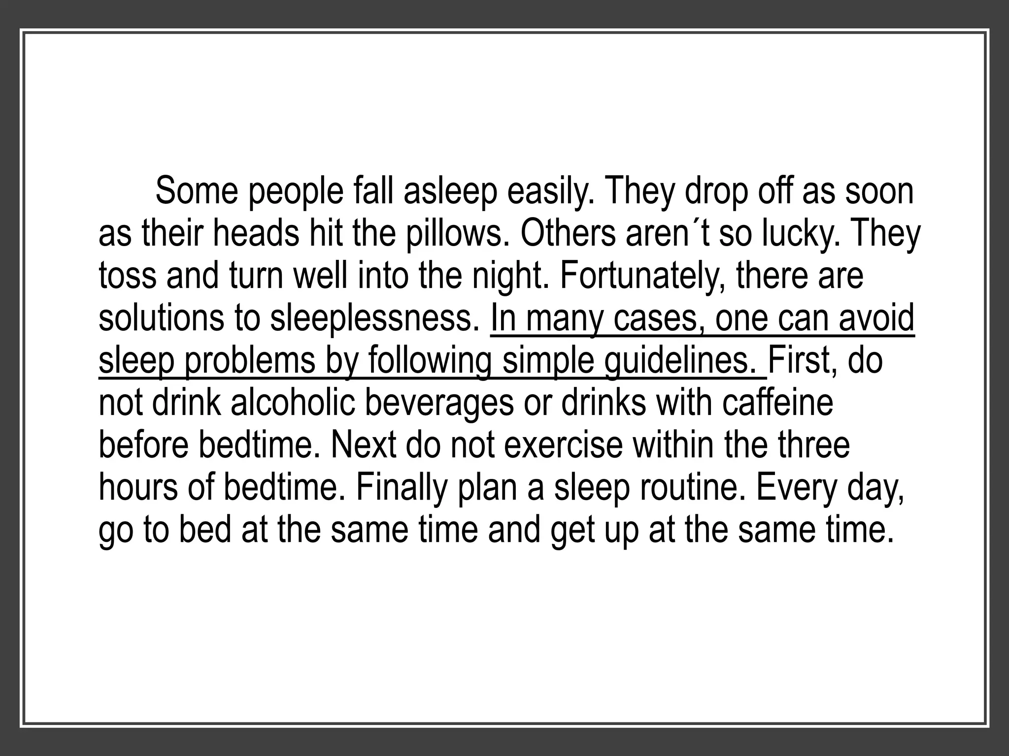 Some people fall asleep easily. They drop off as soon
as their heads hit the pillows. Others aren´t so lucky. They
toss and turn well into the night. Fortunately, there are
solutions to sleeplessness. In many cases, one can avoid
sleep problems by following simple guidelines. First, do
not drink alcoholic beverages or drinks with caffeine
before bedtime. Next do not exercise within the three
hours of bedtime. Finally plan a sleep routine. Every day,
go to bed at the same time and get up at the same time.
 