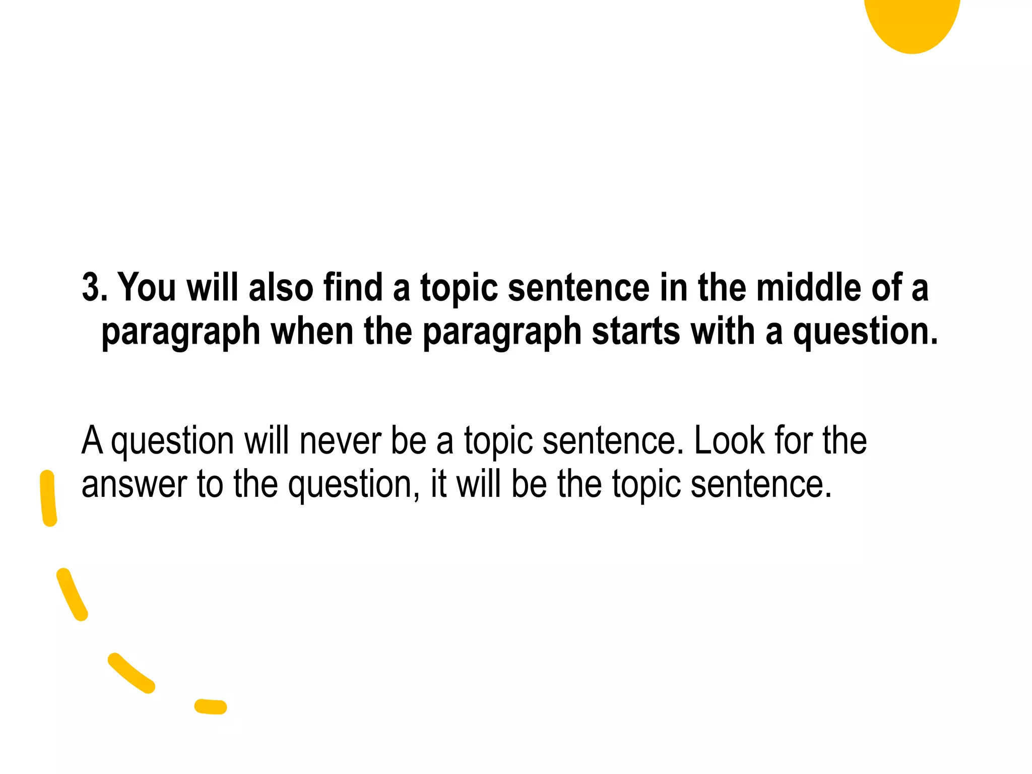 3. You will also find a topic sentence in the middle of a
paragraph when the paragraph starts with a question.
A question will never be a topic sentence. Look for the
answer to the question, it will be the topic sentence.
 