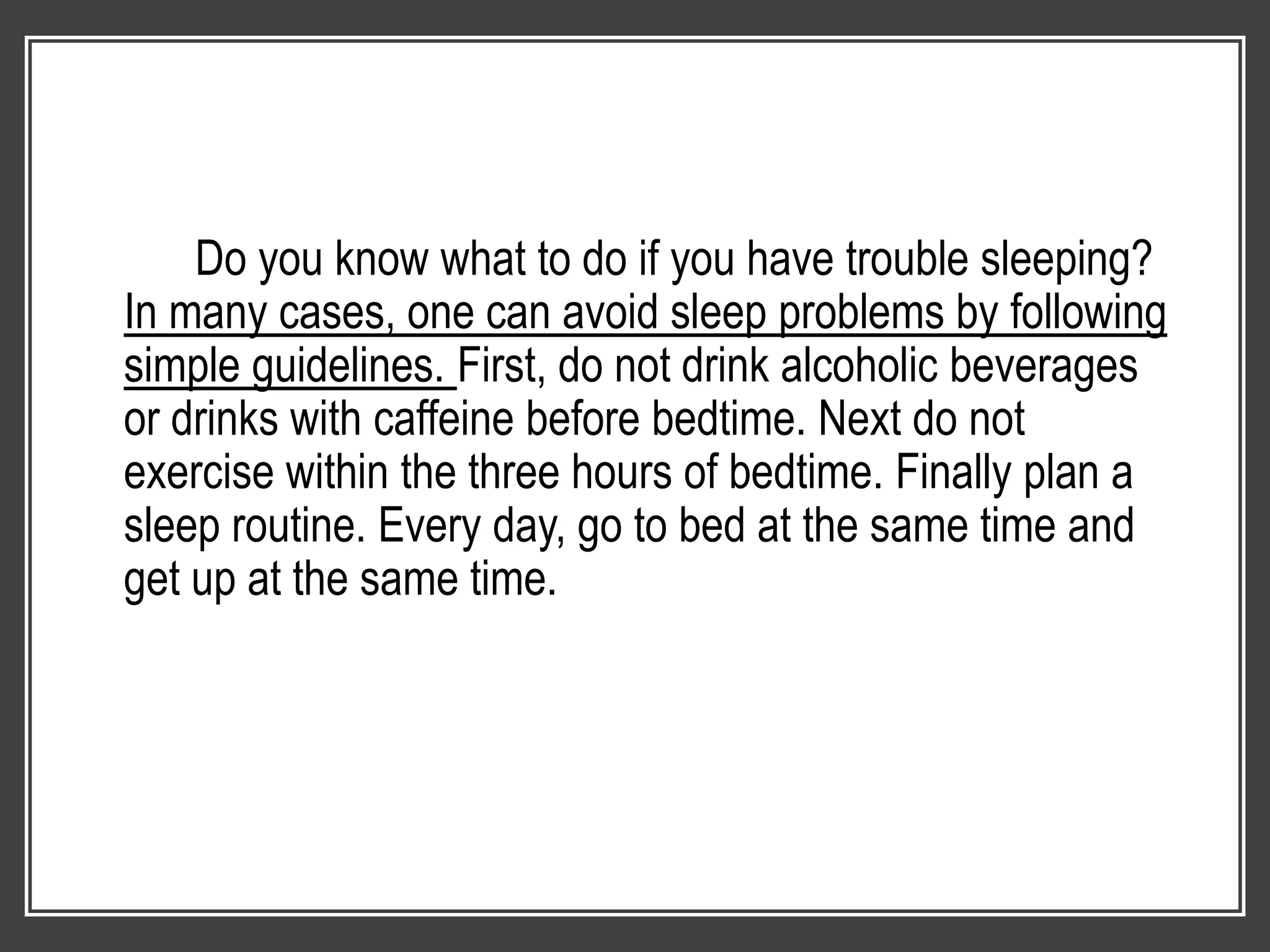 Do you know what to do if you have trouble sleeping?
In many cases, one can avoid sleep problems by following
simple guidelines. First, do not drink alcoholic beverages
or drinks with caffeine before bedtime. Next do not
exercise within the three hours of bedtime. Finally plan a
sleep routine. Every day, go to bed at the same time and
get up at the same time.
 
