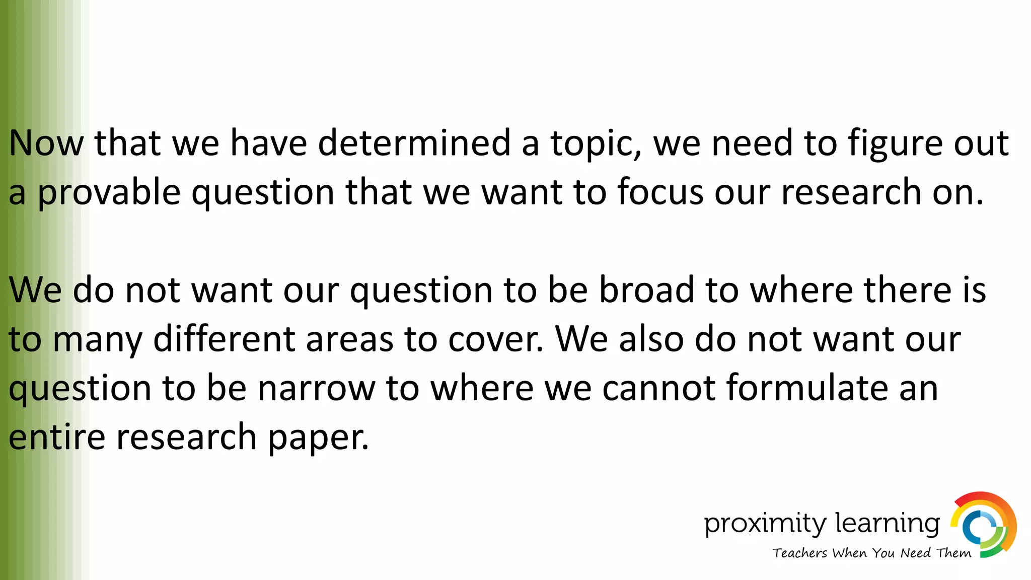 Now that we have determined a topic, we need to figure out
a provable question that we want to focus our research on.
We do not want our question to be broad to where there is
to many different areas to cover. We also do not want our
question to be narrow to where we cannot formulate an
entire research paper.