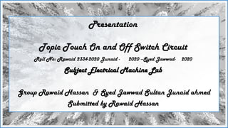 Presentation
Topic Touch On and Off Switch Circuit
Roll No: Rawaid 2334-2020 Junaid - 2020 –Syed Jawwad- 2020
Subject Electrical Machine Lab
Group Rawaid Hassan & Syed Jawwad Sultan Junaid ahmed
Submitted by Rawaid Hassan
 