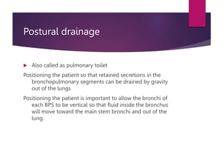 Postural drainage
 Also called as pulmonary toilet
Positioning the patient so that retained secretions in the
bronchopulmonary segments can be drained by gravity
out of the lungs
Positioning the patient is important to allow the bronchi of
each BPS to be vertical so that fluid inside the bronchus
will move toward the main stem bronchi and out of the
lung.
 