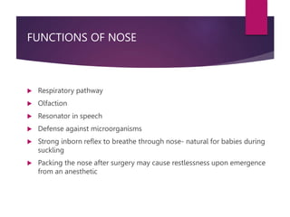 FUNCTIONS OF NOSE
 Respiratory pathway
 Olfaction
 Resonator in speech
 Defense against microorganisms
 Strong inborn reflex to breathe through nose- natural for babies during
suckling
 Packing the nose after surgery may cause restlessness upon emergence
from an anesthetic
 