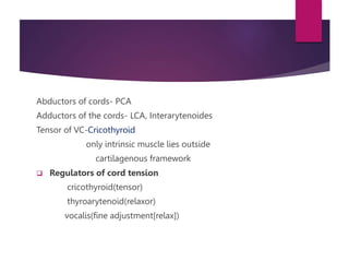 Abductors of cords- PCA
Adductors of the cords- LCA, Interarytenoides
Tensor of VC-Cricothyroid
only intrinsic muscle lies outside
cartilagenous framework
 Regulators of cord tension
cricothyroid(tensor)
thyroarytenoid(relaxor)
vocalis(fine adjustment[relax])
 