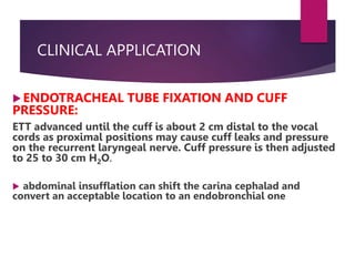 CLINICAL APPLICATION
 ENDOTRACHEAL TUBE FIXATION AND CUFF
PRESSURE:
ETT advanced until the cuff is about 2 cm distal to the vocal
cords as proximal positions may cause cuff leaks and pressure
on the recurrent laryngeal nerve. Cuff pressure is then adjusted
to 25 to 30 cm H2O.
 abdominal insufflation can shift the carina cephalad and
convert an acceptable location to an endobronchial one
 