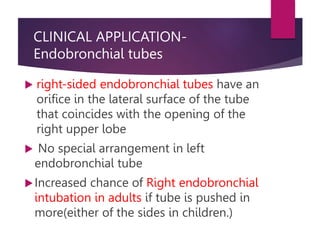 CLINICAL APPLICATION-
Endobronchial tubes
 right-sided endobronchial tubes have an
orifice in the lateral surface of the tube
that coincides with the opening of the
right upper lobe
 No special arrangement in left
endobronchial tube
Increased chance of Right endobronchial
intubation in adults if tube is pushed in
more(either of the sides in children.)
 