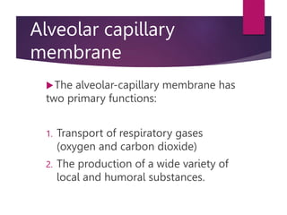 Alveolar capillary
membrane
The alveolar-capillary membrane has
two primary functions:
1. Transport of respiratory gases
(oxygen and carbon dioxide)
2. The production of a wide variety of
local and humoral substances.
 