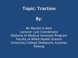 Topic: Traction

                By:

           Mr Murdin b Amit
      Lecturer cum Coordinator
Diploma In Medical Assistant Program
   Faculty of Allied Health Science
University College Shahputra, Kuantan
                Pahang
 