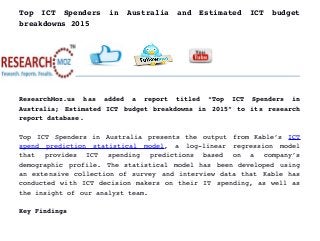 Top   ICT   Spenders   in   Australia   and   Estimated   ICT   budget
breakdowns 2015
ResearchMoz.us   has   added   a   report   titled   “Top   ICT   Spenders   in
Australia; Estimated ICT budget breakdowns in 2015” to its research
report database.
Top ICT Spenders in Australia presents the output from Kable’s  ICT
spend   prediction   statistical   model,   a   log­linear   regression   model
that   provides   ICT   spending   predictions   based   on   a   company’s
demographic profile. The statistical model has been developed using
an extensive collection of survey and interview data that Kable has
conducted with ICT decision makers on their IT spending, as well as
the insight of our analyst team.
Key Findings
 
