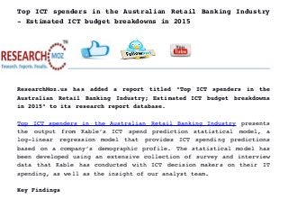 Top ICT spenders in the Australian Retail Banking Industry
­ Estimated ICT budget breakdowns in 2015
ResearchMoz.us has added a report titled “Top ICT spenders in the
Australian Retail Banking Industry; Estimated ICT budget breakdowns
in 2015” to its research report database.
Top ICT spenders in the Australian Retail Banking Industry  presents
the   output   from   Kable’s   ICT   spend   prediction   statistical   model,   a
log­linear   regression   model   that   provides   ICT   spending   predictions
based on a company’s demographic profile. The statistical model has
been developed using an extensive collection of survey and interview
data that Kable has conducted with ICT decision makers on their IT
spending, as well as the insight of our analyst team.
Key Findings
 