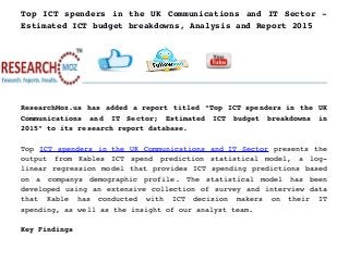 Top ICT spenders in the UK Communications and IT Sector ­
Estimated ICT budget breakdowns, Analysis and Report 2015
ResearchMoz.us has added a report titled “Top ICT spenders in the UK
Communications   and   IT   Sector;   Estimated   ICT   budget   breakdowns   in
2015” to its research report database.
Top ICT spenders in the UK Communications and IT Sector presents the
output   from   Kables   ICT   spend   prediction   statistical   model,   a   log­
linear regression model that provides ICT spending predictions based
on   a   companys   demographic   profile.   The   statistical   model   has   been
developed using an extensive collection of survey and interview data
that   Kable   has   conducted   with   ICT   decision   makers   on   their   IT
spending, as well as the insight of our analyst team.
Key Findings
 