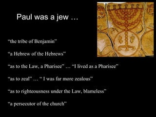 Paul was a jew …
“the tribe of Benjamin”
“a Hebrew of the Hebrews”
“as to the Law, a Pharisee” … “I lived as a Pharisee”
“as to zeal” … “ I was far more zealous”
“as to righteousness under the Law, blameless”
“a persecutor of the church”
 