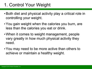 Copyright © 2010 Pearson Education, Inc.
1. Control Your Weight
•Both diet and physical activity play a critical role in
controlling your weight.
•You gain weight when the calories you burn, are
less than the calories you eat or drink.
•When it comes to weight management, people
vary greatly in how much physical activity they
need.
•You may need to be more active than others to
achieve or maintain a healthy weight.
 