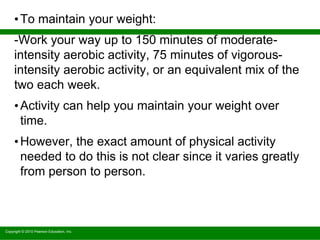 Copyright © 2010 Pearson Education, Inc.
•To maintain your weight:
-Work your way up to 150 minutes of moderate-
intensity aerobic activity, 75 minutes of vigorous-
intensity aerobic activity, or an equivalent mix of the
two each week.
•Activity can help you maintain your weight over
time.
•However, the exact amount of physical activity
needed to do this is not clear since it varies greatly
from person to person.
 