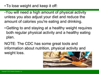 Copyright © 2010 Pearson Education, Inc.
•To lose weight and keep it off:
-You will need a high amount of physical activity
unless you also adjust your diet and reduce the
amount of calories you're eating and drinking.
•Getting to and staying at a healthy weight requires
both regular physical activity and a healthy eating
plan.
NOTE: The CDC has some great tools and
information about nutrition, physical activity and
weight loss.
 