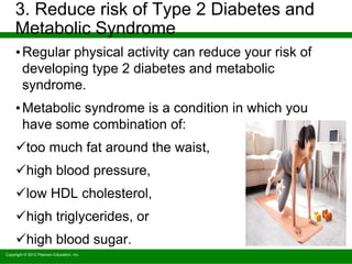 Copyright © 2010 Pearson Education, Inc.
3. Reduce risk of Type 2 Diabetes and
Metabolic Syndrome
•Regular physical activity can reduce your risk of
developing type 2 diabetes and metabolic
syndrome.
•Metabolic syndrome is a condition in which you
have some combination of:
too much fat around the waist,
high blood pressure,
low HDL cholesterol,
high triglycerides, or
high blood sugar.
 