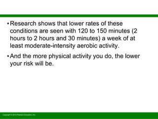 Copyright © 2010 Pearson Education, Inc.
•Research shows that lower rates of these
conditions are seen with 120 to 150 minutes (2
hours to 2 hours and 30 minutes) a week of at
least moderate-intensity aerobic activity.
•And the more physical activity you do, the lower
your risk will be.
 