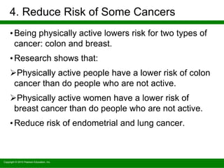 Copyright © 2010 Pearson Education, Inc.
4. Reduce Risk of Some Cancers
•Being physically active lowers risk for two types of
cancer: colon and breast.
•Research shows that:
Physically active people have a lower risk of colon
cancer than do people who are not active.
Physically active women have a lower risk of
breast cancer than do people who are not active.
•Reduce risk of endometrial and lung cancer.
 
