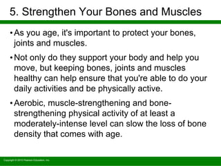 Copyright © 2010 Pearson Education, Inc.
5. Strengthen Your Bones and Muscles
•As you age, it's important to protect your bones,
joints and muscles.
•Not only do they support your body and help you
move, but keeping bones, joints and muscles
healthy can help ensure that you're able to do your
daily activities and be physically active.
•Aerobic, muscle-strengthening and bone-
strengthening physical activity of at least a
moderately-intense level can slow the loss of bone
density that comes with age.
 