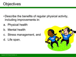 Copyright © 2010 Pearson Education, Inc.
Objectives
•Describe the benefits of regular physical activity,
including improvements in:
a. Physical health
b. Mental health
c. Stress management, and
d. Life span.
 