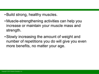 Copyright © 2010 Pearson Education, Inc.
•Build strong, healthy muscles.
•Muscle-strengthening activities can help you
increase or maintain your muscle mass and
strength.
•Slowly increasing the amount of weight and
number of repetitions you do will give you even
more benefits, no matter your age.
 