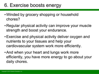 Copyright © 2010 Pearson Education, Inc.
6. Exercise boosts energy
•Winded by grocery shopping or household
chores?
•Regular physical activity can improve your muscle
strength and boost your endurance.
•Exercise and physical activity deliver oxygen and
nutrients to your tissues and help your
cardiovascular system work more efficiently.
•And when your heart and lungs work more
efficiently, you have more energy to go about your
daily chores.
 