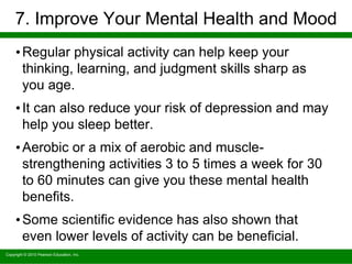 Copyright © 2010 Pearson Education, Inc.
7. Improve Your Mental Health and Mood
•Regular physical activity can help keep your
thinking, learning, and judgment skills sharp as
you age.
•It can also reduce your risk of depression and may
help you sleep better.
•Aerobic or a mix of aerobic and muscle-
strengthening activities 3 to 5 times a week for 30
to 60 minutes can give you these mental health
benefits.
•Some scientific evidence has also shown that
even lower levels of activity can be beneficial.
 