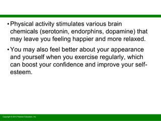 Copyright © 2010 Pearson Education, Inc.
•Physical activity stimulates various brain
chemicals (serotonin, endorphins, dopamine) that
may leave you feeling happier and more relaxed.
•You may also feel better about your appearance
and yourself when you exercise regularly, which
can boost your confidence and improve your self-
esteem.
 