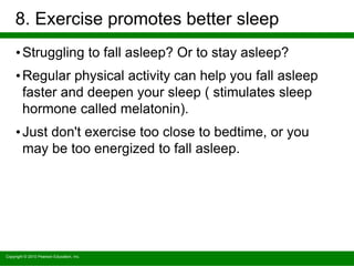 Copyright © 2010 Pearson Education, Inc.
8. Exercise promotes better sleep
•Struggling to fall asleep? Or to stay asleep?
•Regular physical activity can help you fall asleep
faster and deepen your sleep ( stimulates sleep
hormone called melatonin).
•Just don't exercise too close to bedtime, or you
may be too energized to fall asleep.
 