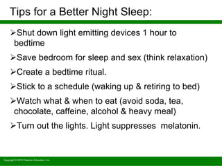 Copyright © 2010 Pearson Education, Inc.
Tips for a Better Night Sleep:
Shut down light emitting devices 1 hour to
bedtime
Save bedroom for sleep and sex (think relaxation)
Create a bedtime ritual.
Stick to a schedule (waking up & retiring to bed)
Watch what & when to eat (avoid soda, tea,
chocolate, caffeine, alcohol & heavy meal)
Turn out the lights. Light suppresses melatonin.
 