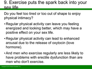 Copyright © 2010 Pearson Education, Inc.
9. Exercise puts the spark back into your
sex life
Do you feel too tired or too out of shape to enjoy
physical intimacy?
•Regular physical activity can leave you feeling
energized and looking better, which may have a
positive effect on your sex life.
•Regular physical activity can lead to enhanced
arousal due to the release of oxytocin (love
hormone).
•And men who exercise regularly are less likely to
have problems with erectile dysfunction than are
men who don't exercise.
 