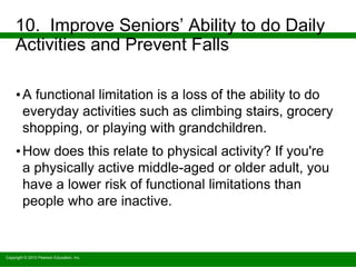 Copyright © 2010 Pearson Education, Inc.
10. Improve Seniors’ Ability to do Daily
Activities and Prevent Falls
•A functional limitation is a loss of the ability to do
everyday activities such as climbing stairs, grocery
shopping, or playing with grandchildren.
•How does this relate to physical activity? If you're
a physically active middle-aged or older adult, you
have a lower risk of functional limitations than
people who are inactive.
 