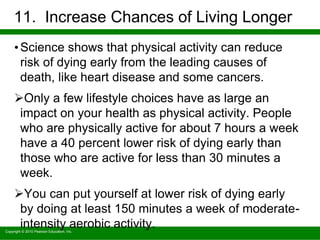 Copyright © 2010 Pearson Education, Inc.
11. Increase Chances of Living Longer
•Science shows that physical activity can reduce
risk of dying early from the leading causes of
death, like heart disease and some cancers.
Only a few lifestyle choices have as large an
impact on your health as physical activity. People
who are physically active for about 7 hours a week
have a 40 percent lower risk of dying early than
those who are active for less than 30 minutes a
week.
You can put yourself at lower risk of dying early
by doing at least 150 minutes a week of moderate-
intensity aerobic activity.
 