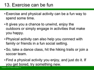 Copyright © 2010 Pearson Education, Inc.
13. Exercise can be fun
•Exercise and physical activity can be a fun way to
spend some time.
•It gives you a chance to unwind, enjoy the
outdoors or simply engage in activities that make
you happy.
•Physical activity can also help you connect with
family or friends in a fun social setting.
•So, take a dance class, hit the hiking trails or join a
soccer team.
•Find a physical activity you enjoy, and just do it. If
you get bored, try something new.
 