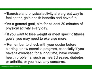 Copyright © 2010 Pearson Education, Inc.
Exercise and physical activity are a great way to
feel better, gain health benefits and have fun.
As a general goal, aim for at least 30 minutes of
physical activity every day.
If you want to lose weight or meet specific fitness
goals, you may need to exercise more.
Remember to check with your doctor before
starting a new exercise program, especially if you
haven't exercised for a long time, have chronic
health problems, such as heart disease, diabetes
or arthritis, or you have any concerns.
 