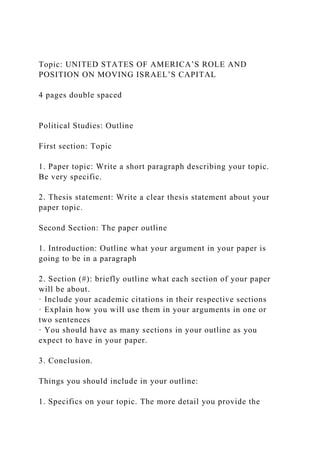 Topic: UNITED STATES OF AMERICA’S ROLE AND
POSITION ON MOVING ISRAEL’S CAPITAL
4 pages double spaced
Political Studies: Outline
First section: Topic
1. Paper topic: Write a short paragraph describing your topic.
Be very specific.
2. Thesis statement: Write a clear thesis statement about your
paper topic.
Second Section: The paper outline
1. Introduction: Outline what your argument in your paper is
going to be in a paragraph
2. Section (#): briefly outline what each section of your paper
will be about.
· Include your academic citations in their respective sections
· Explain how you will use them in your arguments in one or
two sentences
· You should have as many sections in your outline as you
expect to have in your paper.
3. Conclusion.
Things you should include in your outline:
1. Specifics on your topic. The more detail you provide the
 