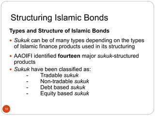 Structuring Islamic Bonds
Types and Structure of Islamic Bonds
 Sukuk can be of many types depending on the types
of Islamic finance products used in its structuring
 AAOIFI identified fourteen major sukuk-structured
products
 Sukuk have been classified as:
- Tradable sukuk
- Non-tradable sukuk
- Debt based sukuk
- Equity based sukuk
10
 