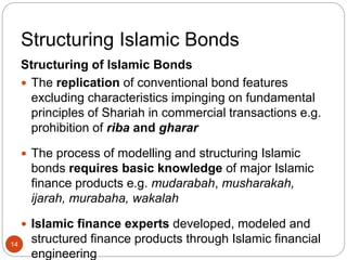 Structuring Islamic Bonds
Structuring of Islamic Bonds
 The replication of conventional bond features
excluding characteristics impinging on fundamental
principles of Shariah in commercial transactions e.g.
prohibition of riba and gharar
 The process of modelling and structuring Islamic
bonds requires basic knowledge of major Islamic
finance products e.g. mudarabah, musharakah,
ijarah, murabaha, wakalah
 Islamic finance experts developed, modeled and
structured finance products through Islamic financial
engineering
14
 