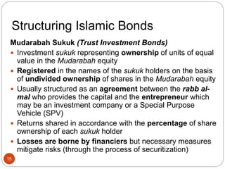 Structuring Islamic Bonds
Mudarabah Sukuk (Trust Investment Bonds)
 Investment sukuk representing ownership of units of equal
value in the Mudarabah equity
 Registered in the names of the sukuk holders on the basis
of undivided ownership of shares in the Mudarabah equity
 Usually structured as an agreement between the rabb al-
mal who provides the capital and the entrepreneur which
may be an investment company or a Special Purpose
Vehicle (SPV)
 Returns shared in accordance with the percentage of share
ownership of each sukuk holder
 Losses are borne by financiers but necessary measures
mitigate risks (through the process of securitization)
15
 