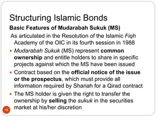 Structuring Islamic Bonds
Basic Features of Mudarabah Sukuk (MS)
As articulated in the Resolution of the Islamic Fiqh
Academy of the OIC in its fourth session in 1988
 Mudarabah Sukuk (MS) represent common
ownership and entitle holders to share in specific
projects against which the MS have been issued
 Contract based on the official notice of the issue
or the prospectus, which must provide all
information required by Shariah for a Qirad contract
 The MS holder is given the right to transfer the
ownership by selling the sukuk in the securities
market at his/her discretion
16
 