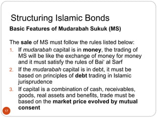 Structuring Islamic Bonds
Basic Features of Mudarabah Sukuk (MS)
The sale of MS must follow the rules listed below:
1. If mudarabah capital is in money, the trading of
MS will be like the exchange of money for money
and it must satisfy the rules of Bai‘ al Sarf
2. If the mudarabah capital is in debt, it must be
based on principles of debt trading in Islamic
jurisprudence
3. If capital is a combination of cash, receivables,
goods, real assets and benefits, trade must be
based on the market price evolved by mutual
consent
17
 