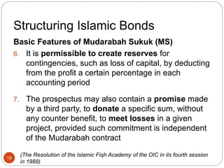 Structuring Islamic Bonds
Basic Features of Mudarabah Sukuk (MS)
6. It is permissible to create reserves for
contingencies, such as loss of capital, by deducting
from the profit a certain percentage in each
accounting period
7. The prospectus may also contain a promise made
by a third party, to donate a specific sum, without
any counter benefit, to meet losses in a given
project, provided such commitment is independent
of the Mudarabah contract
(The Resolution of the Islamic Fiqh Academy of the OIC in its fourth session
in 1988)
19
 