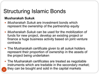 Structuring Islamic Bonds
Musharakah Sukuk
 Musharakah Sukuk are investment bonds which
represent the ownership of the partnership equity
 Musharakah Sukuk can be used for the mobilization of
funds for new project, develop an existing project or
finance a huge business activity based on joint venture
contracts
 The Musharakah certificate given to all sukuk holders
represent their proportion of ownership in the assets of
the project being undertaken
 The Musharakah certificates are treated as negotiable
instruments which are tradable in the secondary market;
they can be bought and sold in the capital markets
22
 