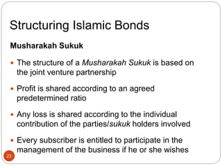Structuring Islamic Bonds
Musharakah Sukuk
 The structure of a Musharakah Sukuk is based on
the joint venture partnership
 Profit is shared according to an agreed
predetermined ratio
 Any loss is shared according to the individual
contribution of the parties/sukuk holders involved
 Every subscriber is entitled to participate in the
management of the business if he or she wishes
23
 