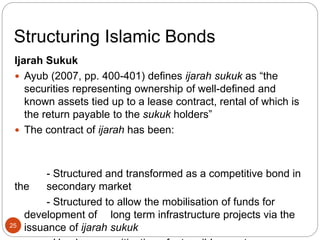 Structuring Islamic Bonds
Ijarah Sukuk
 Ayub (2007, pp. 400-401) defines ijarah sukuk as “the
securities representing ownership of well-defined and
known assets tied up to a lease contract, rental of which is
the return payable to the sukuk holders”
 The contract of ijarah has been:
- Structured and transformed as a competitive bond in
the secondary market
- Structured to allow the mobilisation of funds for
development of long term infrastructure projects via the
issuance of ijarah sukuk
25
 