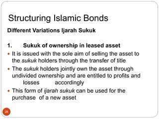 Structuring Islamic Bonds
Different Variations Ijarah Sukuk
1. Sukuk of ownership in leased asset
 It is issued with the sole aim of selling the asset to
the sukuk holders through the transfer of title
 The sukuk holders jointly own the asset through
undivided ownership and are entitled to profits and
losses accordingly
 This form of ijarah sukuk can be used for the
purchase of a new asset
26
 