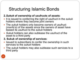 Structuring Islamic Bonds
2.Sukuk of ownership of usufructs of assets:
 It is issued to conferring the right of usufruct in the sukuk
holders where they become joint owners
 The sukuk holders only become owners of usufruct
(manfa’a) of the assets since the owners of asset have
leased its usufruct to the sukuk holders
 Sukuk holders can also sublease the usufruct of the
asset to a third party
3. Sukuk of ownership of services:
 Issued to subscribers to confer the ownership in such
services to the sukuk holders
 The sukuk holders may also sublease such services to a
third party
27
 