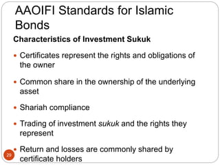 AAOIFI Standards for Islamic
Bonds
Characteristics of Investment Sukuk
 Certificates represent the rights and obligations of
the owner
 Common share in the ownership of the underlying
asset
 Shariah compliance
 Trading of investment sukuk and the rights they
represent
 Return and losses are commonly shared by
certificate holders
29
 