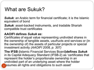 What are Sukuk?
Sukuk: an Arabic term for financial certificate; it is the Islamic
equivalent of bond
Sukuk: asset-backed instruments, and tradable Shariah
compatible trust certificates
AAOIFI defines Sukuk as:
Certificates of equal value representing undivided shares in
the ownership of tangible assets, usufructs and services or (in
the ownership of) the assets of particular projects or special
investment activity (AAOIFI 2008, p. 307)
The IFSB (Islamic Financial Services Board)defines Sukuk
in its Capital Adequacy Standard (IFSB-2) as ‘certificates that
represent the holder’s proportionate ownership in an
undivided part of an underlying asset where the holder
assumes all rights and obligations to such asset’
3
 