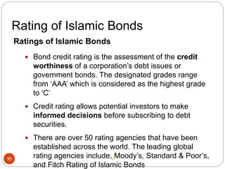 Rating of Islamic Bonds
Ratings of Islamic Bonds
 Bond credit rating is the assessment of the credit
worthiness of a corporation’s debt issues or
government bonds. The designated grades range
from ‘AAA’ which is considered as the highest grade
to ‘C’
 Credit rating allows potential investors to make
informed decisions before subscribing to debt
securities.
 There are over 50 rating agencies that have been
established across the world. The leading global
rating agencies include, Moody’s, Standard & Poor’s,
and Fitch Rating of Islamic Bonds
30
 